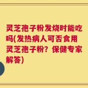灵芝孢子粉发烧时能吃吗(发热病人可否食用灵芝孢子粉？保健专家解答)