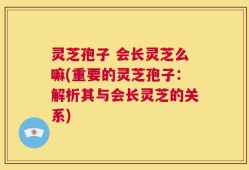灵芝孢子 会长灵芝么嘛(重要的灵芝孢子：解析其与会长灵芝的关系)