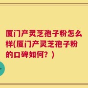 厦门产灵芝孢子粉怎么样(厦门产灵芝孢子粉的口碑如何？)