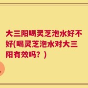大三阳喝灵芝泡水好不好(喝灵芝泡水对大三阳有效吗？)