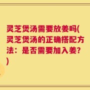 灵芝煲汤需要放姜吗(灵芝煲汤的正确搭配方法：是否需要加入姜？)