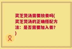 灵芝煲汤需要放姜吗(灵芝煲汤的正确搭配方法：是否需要加入姜？)