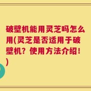 破壁机能用灵芝吗怎么用(灵芝是否适用于破壁机？使用方法介绍！)