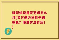 破壁机能用灵芝吗怎么用(灵芝是否适用于破壁机？使用方法介绍！)