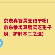 京东真智灵芝孢子粉(京东推出真智灵芝孢子粉，护肝不二之选)