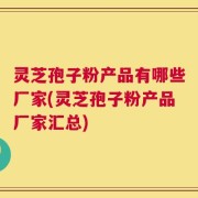 灵芝孢子粉产品有哪些厂家(灵芝孢子粉产品厂家汇总)