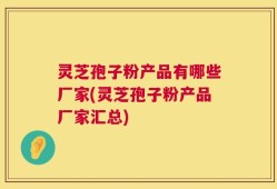 灵芝孢子粉产品有哪些厂家(灵芝孢子粉产品厂家汇总)