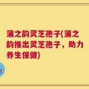 蒲之韵灵芝孢子(蒲之韵推出灵芝孢子，助力养生保健)