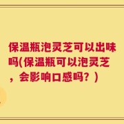 保温瓶泡灵芝可以出味吗(保温瓶可以泡灵芝，会影响口感吗？)