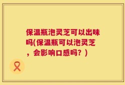 保温瓶泡灵芝可以出味吗(保温瓶可以泡灵芝，会影响口感吗？)