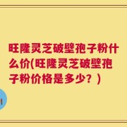 旺隆灵芝破壁孢子粉什么价(旺隆灵芝破壁孢子粉价格是多少？)