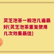 灵芝泡茶一般泡几遍最好(灵芝泡茶重复使用几次效果最佳)