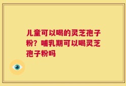 儿童可以喝的灵芝孢子粉？哺乳期可以喝灵芝孢子粉吗