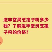 滋丰堂灵芝孢子粉多少钱？了解滋丰堂灵芝孢子粉的价格？