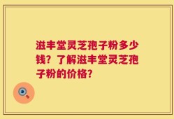 滋丰堂灵芝孢子粉多少钱？了解滋丰堂灵芝孢子粉的价格？