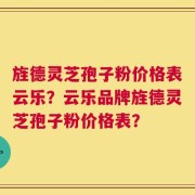 旌德灵芝孢子粉价格表云乐？云乐品牌旌德灵芝孢子粉价格表？
