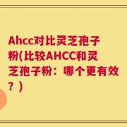 Ahcc对比灵芝孢子粉(比较AHCC和灵芝孢子粉：哪个更有效？)