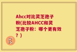 Ahcc对比灵芝孢子粉(比较AHCC和灵芝孢子粉：哪个更有效？)