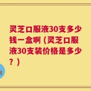 灵芝口服液30支多少钱一盒啊 (灵芝口服液30支装价格是多少？)