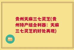 贵州天麻三七灵芝(贵州特产组合利器：天麻三七灵芝的好处再现)