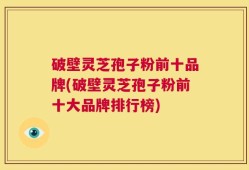 破壁灵芝孢子粉前十品牌(破壁灵芝孢子粉前十大品牌排行榜)