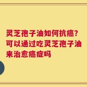 灵芝孢子油如何抗癌？可以通过吃灵芝孢子油来治愈癌症吗