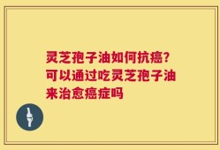 灵芝孢子油如何抗癌？可以通过吃灵芝孢子油来治愈癌症吗
