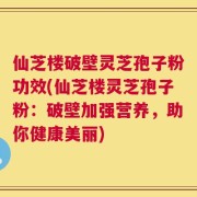 仙芝楼破壁灵芝孢子粉功效(仙芝楼灵芝孢子粉：破壁加强营养，助你健康美丽)