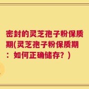 密封的灵芝孢子粉保质期(灵芝孢子粉保质期：如何正确储存？)
