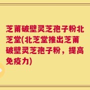 芝莆破壁灵芝孢子粉北芝堂(北芝堂推出芝莆破壁灵芝孢子粉，提高免疫力)