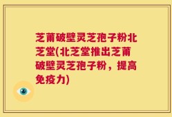 芝莆破壁灵芝孢子粉北芝堂(北芝堂推出芝莆破壁灵芝孢子粉，提高免疫力)