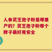 人参灵芝孢子粉是哪里产的？灵芝孢子粉哪个牌子最好用安全
