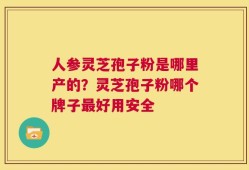 人参灵芝孢子粉是哪里产的？灵芝孢子粉哪个牌子最好用安全