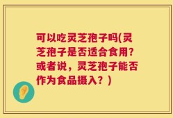 可以吃灵芝孢子吗(灵芝孢子是否适合食用？或者说，灵芝孢子能否作为食品摄入？)