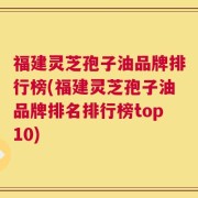 福建灵芝孢子油品牌排行榜(福建灵芝孢子油品牌排名排行榜top10)