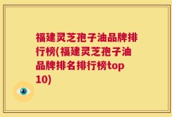 福建灵芝孢子油品牌排行榜(福建灵芝孢子油品牌排名排行榜top10)