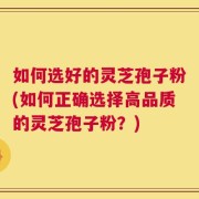 如何选好的灵芝孢子粉(如何正确选择高品质的灵芝孢子粉？)