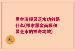 黑金面膜灵芝水功效是什么(探索黑金面膜和灵芝水的神奇功效)