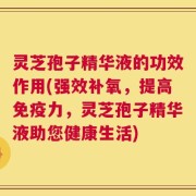 灵芝孢子精华液的功效作用(强效补氧，提高免疫力，灵芝孢子精华液助您健康生活)