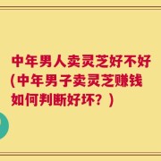 中年男人卖灵芝好不好(中年男子卖灵芝赚钱如何判断好坏？)