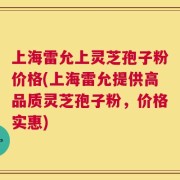 上海雷允上灵芝孢子粉价格(上海雷允提供高品质灵芝孢子粉，价格实惠)