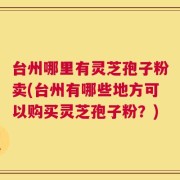 台州哪里有灵芝孢子粉卖(台州有哪些地方可以购买灵芝孢子粉？)