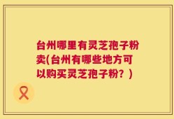 台州哪里有灵芝孢子粉卖(台州有哪些地方可以购买灵芝孢子粉？)