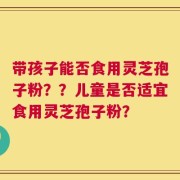 带孩子能否食用灵芝孢子粉？？儿童是否适宜食用灵芝孢子粉？