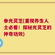 参光灵芝(重视养生人士必看！探秘光灵芝的神奇功效)