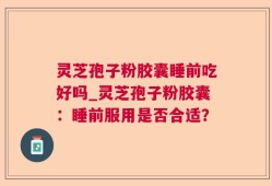 灵芝孢子粉胶囊睡前吃好吗_灵芝孢子粉胶囊：睡前服用是否合适？