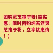 团购灵芝孢子粉(超实惠！限时团购纯天然灵芝孢子粉，立享优惠价！)