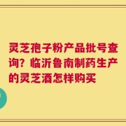 灵芝孢子粉产品批号查询？临沂鲁南制药生产的灵芝酒怎样购买
