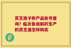 灵芝孢子粉产品批号查询？临沂鲁南制药生产的灵芝酒怎样购买