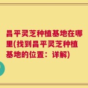 昌平灵芝种植基地在哪里(找到昌平灵芝种植基地的位置：详解)